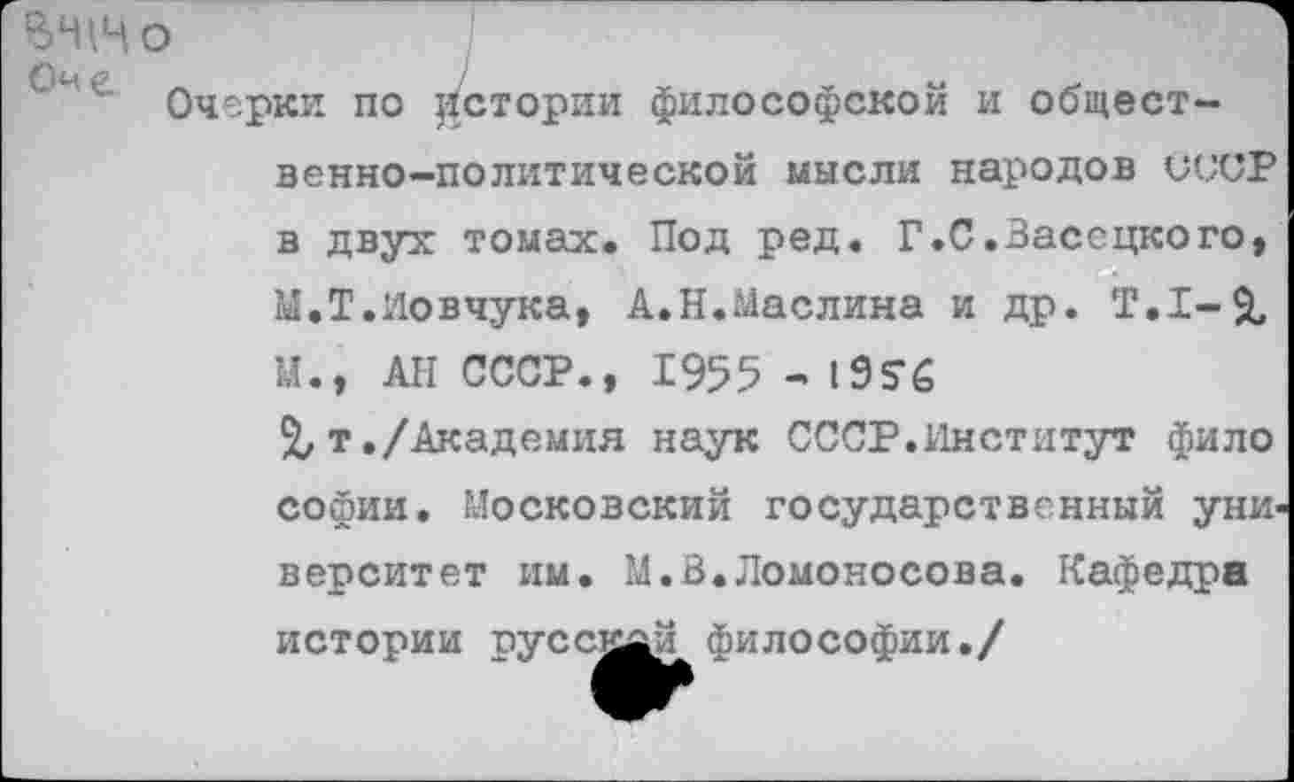 ﻿ВНМо
Оч е.	/	_	-	«
Очерки по цстории философской и общественно-политической мысли народов СССР в двух томах. Под ред. Г.С.Зассцкого, М.Т.Иовчука, А.Н.Маслина и др. Т.1-& М., АН СССР., 1955 -195*6
%т./Академия наук СССР.Институт фило Софии. Московский государственный уни< верситет им. М.В.Ломоносова. Кафедра истории пуссн^й философии./